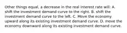 Other things equal, a decrease in the real interest rate will: A. shift the investment demand curve to the right. B. shift the investment demand curve to the left. C. Move the economy upward along its existing investment demand curve. D. move the economy downward along its existing investment demand curve.