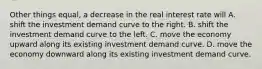 Other things equal, a decrease in the real interest rate will A. shift the investment demand curve to the right. B. shift the investment demand curve to the left. C. move the economy upward along its existing investment demand curve. D. move the economy downward along its existing investment demand curve.