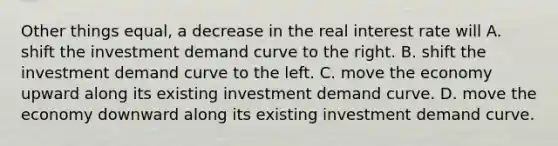 Other things equal, a decrease in the real interest rate will A. shift the investment demand curve to the right. B. shift the investment demand curve to the left. C. move the economy upward along its existing investment demand curve. D. move the economy downward along its existing investment demand curve.