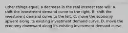 Other things equal, a decrease in the real interest rate will: A. shift the investment demand curve to the right. B. shift the investment demand curve to the left. C. move the economy upward along its existing investment demand curve. D. move the economy downward along its existing investment demand curve.