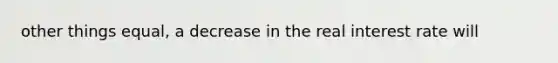 other things equal, a decrease in the real interest rate will
