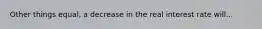 Other things equal, a decrease in the real interest rate will...