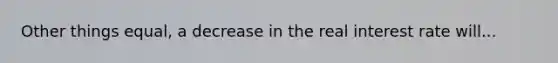 Other things equal, a decrease in the real interest rate will...