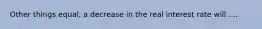 Other things equal, a decrease in the real interest rate will ....