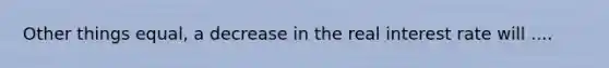 Other things equal, a decrease in the real interest rate will ....