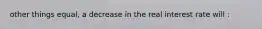 other things equal, a decrease in the real interest rate will :