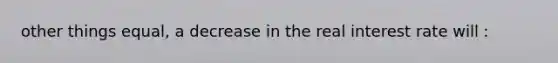 other things equal, a decrease in the real interest rate will :