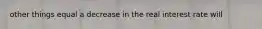 other things equal a decrease in the real interest rate will