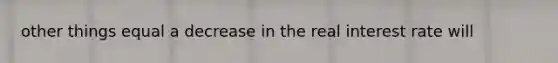 other things equal a decrease in the real interest rate will