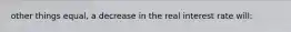 other things equal, a decrease in the real interest rate will: