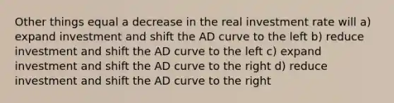 Other things equal a decrease in the real investment rate will a) expand investment and shift the AD curve to the left b) reduce investment and shift the AD curve to the left c) expand investment and shift the AD curve to the right d) reduce investment and shift the AD curve to the right