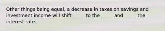 Other things being equal, a decrease in taxes on savings and investment income will shift _____ to the _____ and _____ the interest rate.