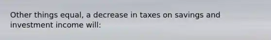 Other things equal, a decrease in taxes on savings and investment income will: