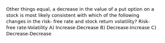 Other things equal, a decrease in the value of a put option on a stock is most likely consistent with which of the following changes in the risk- free rate and stock return volatility? Risk-free rate-Volatility A) Increase-Decrease B) Decrease-Increase C) Decrease-Decrease