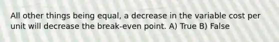 All other things being equal, a decrease in the variable cost per unit will decrease the break-even point. A) True B) False