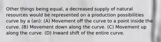 Other things being equal, a decreased supply of natural resources would be represented on a production possibilities curve by a (an): (A) Movement off the curve to a point inside the curve. (B) Movement down along the curve. (C) Movement up along the curve. (D) Inward shift of the entire curve.