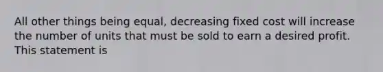 All other things being equal, decreasing fixed cost will increase the number of units that must be sold to earn a desired profit. This statement is