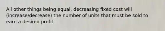 All other things being equal, decreasing fixed cost will (increase/decrease) the number of units that must be sold to earn a desired profit.