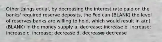 Other things equal, by decreasing the interest rate paid on the banks' required reserve deposits, the Fed can (BLANK) the level of reserves banks are willing to hold, which would result in a(n) (BLANK) in the money supply a. decrease; increase b. increase; increase c. increase; decrease d. decrease; decrease