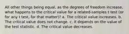 All other things being equal, as the degrees of freedom increase, what happens to the critical value for a related-samples t test (or for any t test, for that matter)? a. The critical value increases. b. The critical value does not change. c. It depends on the value of the test statistic. d. The critical value decreases.