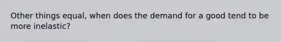 Other things equal, when does the demand for a good tend to be more inelastic?