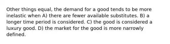 Other things equal, the demand for a good tends to be more inelastic when A) there are fewer available substitutes. B) a longer time period is considered. C) the good is considered a luxury good. D) the market for the good is more narrowly defined.