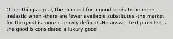 Other things equal, the demand for a good tends to be more inelastic when -there are fewer available substitutes -the market for the good is more narrowly defined -No answer text provided. -the good is considered a luxury good