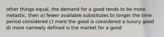 other things equal, the demand for a good tends to be more inelastic, then a) fewer available substitutes b) longer the time period considered c) more the good is considered a luxury good d) more narrowly defined is the market for a good