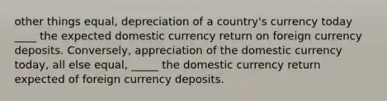 other things equal, depreciation of a country's currency today ____ the expected domestic currency return on foreign currency deposits. Conversely, appreciation of the domestic currency today, all else equal, _____ the domestic currency return expected of foreign currency deposits.