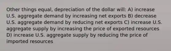 Other things equal, depreciation of the dollar will: A) increase U.S. aggregate demand by increasing net exports B) decrease U.S. aggregate demand by reducing net exports C) increase U.S. aggregate supply by increasing the price of exported resources D) increase U.S. aggregate supply by reducing the price of imported resources