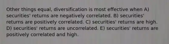 Other things equal, diversification is most effective when A) securities' returns are negatively correlated. B) securities' returns are positively correlated. C) securities' returns are high. D) securities' returns are uncorrelated. E) securities' returns are positively correlated and high.