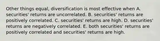 Other things equal, diversification is most effective when A. securities' returns are uncorrelated. B. securities' returns are positively correlated. C. securities' returns are high. D. securities' returns are negatively correlated. E. both securities' returns are positively correlated and securities' returns are high.