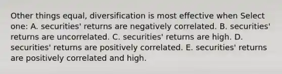 Other things equal, diversification is most effective when Select one: A. securities' returns are negatively correlated. B. securities' returns are uncorrelated. C. securities' returns are high. D. securities' returns are positively correlated. E. securities' returns are positively correlated and high.