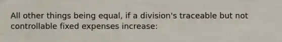 All other things being equal, if a division's traceable but not controllable fixed expenses increase: