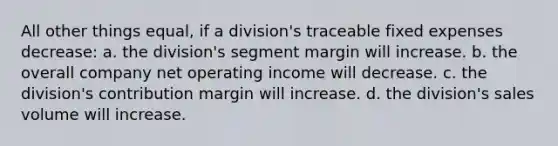 All other things equal, if a division's traceable fixed expenses decrease: a. the division's segment margin will increase. b. the overall company net operating income will decrease. c. the division's contribution margin will increase. d. the division's sales volume will increase.