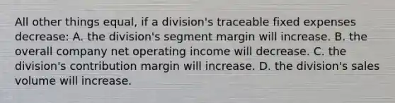 All other things equal, if a division's traceable fixed expenses decrease: A. the division's segment margin will increase. B. the overall company net operating income will decrease. C. the division's contribution margin will increase. D. the division's sales volume will increase.