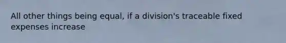 All other things being equal, if a division's traceable fixed expenses increase