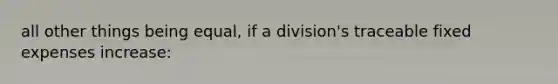 all other things being equal, if a division's traceable fixed expenses increase: