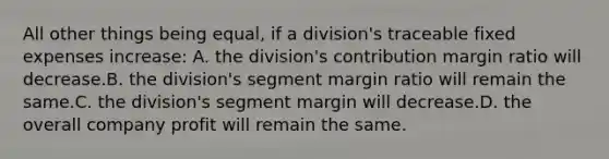 All other things being equal, if a division's traceable fixed expenses increase: A. the division's contribution margin ratio will decrease.B. the division's segment margin ratio will remain the same.C. the division's segment margin will decrease.D. the overall company profit will remain the same.