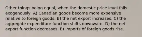 Other things being equal, when the domestic price level falls exogenously, A) Canadian goods become more expensive relative to foreign goods. B) the net export increases. C) the aggregate expenditure function shifts downward. D) the net export function decreases. E) imports of foreign goods rise.