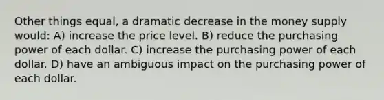 Other things equal, a dramatic decrease in the money supply would: A) increase the price level. B) reduce the purchasing power of each dollar. C) increase the purchasing power of each dollar. D) have an ambiguous impact on the purchasing power of each dollar.