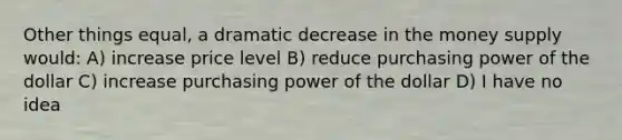 Other things equal, a dramatic decrease in the money supply would: A) increase price level B) reduce purchasing power of the dollar C) increase purchasing power of the dollar D) I have no idea