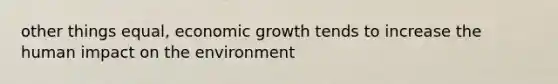 other things equal, economic growth tends to increase the human impact on the environment