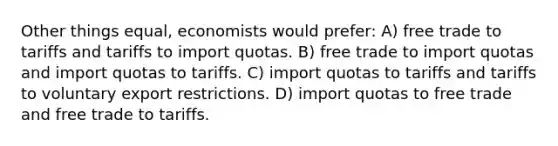 Other things equal, economists would prefer: A) free trade to tariffs and tariffs to import quotas. B) free trade to import quotas and import quotas to tariffs. C) import quotas to tariffs and tariffs to voluntary export restrictions. D) import quotas to free trade and free trade to tariffs.