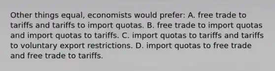 Other things equal, economists would prefer: A. free trade to tariffs and tariffs to import quotas. B. free trade to import quotas and import quotas to tariffs. C. import quotas to tariffs and tariffs to voluntary export restrictions. D. import quotas to free trade and free trade to tariffs.