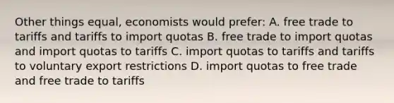 Other things equal, economists would prefer: A. free trade to tariffs and tariffs to import quotas B. free trade to import quotas and import quotas to tariffs C. import quotas to tariffs and tariffs to voluntary export restrictions D. import quotas to free trade and free trade to tariffs