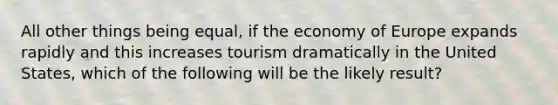 All other things being equal, if the economy of Europe expands rapidly and this increases tourism dramatically in the United States, which of the following will be the likely result?