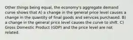 Other things being equal, the economy's aggregate demand curve shows that A) a change in the general price level causes a change in the quantity of final goods and services purchased. B) a change in the general price level causes the curve to shift. C) Gross Domestic Product (GDP) and the price level are not related.