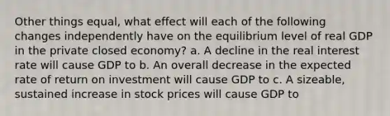 Other things equal, what effect will each of the following changes independently have on the equilibrium level of real GDP in the private closed economy? a. A decline in the real interest rate will cause GDP to b. An overall decrease in the expected rate of return on investment will cause GDP to c. A sizeable, sustained increase in stock prices will cause GDP to