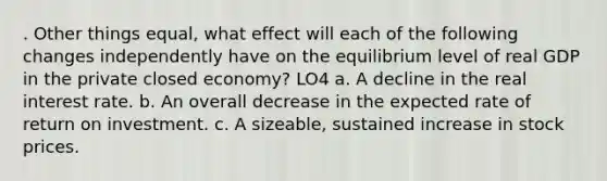 . Other things equal, what effect will each of the following changes independently have on the equilibrium level of real GDP in the private closed economy? LO4 a. A decline in the real interest rate. b. An overall decrease in the expected rate of return on investment. c. A sizeable, sustained increase in stock prices.